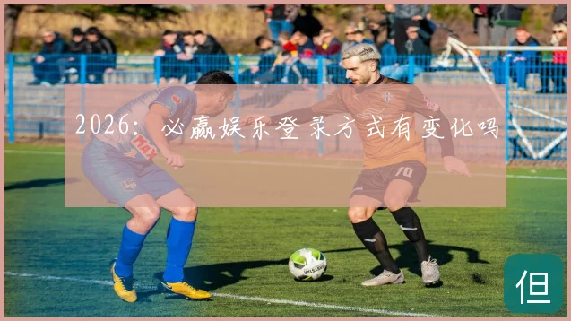 2026：必赢娱乐登录方式有变化吗